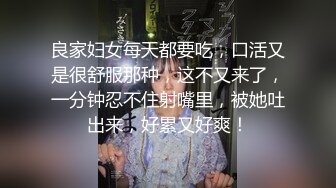 良家妇女每天都要吃，口活又是很舒服那种，这不又来了，一分钟忍不住射嘴里，被她吐出来，好累又好爽！