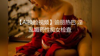 【AI换脸视频】迪丽热巴 淫乱媚药性痴女检查