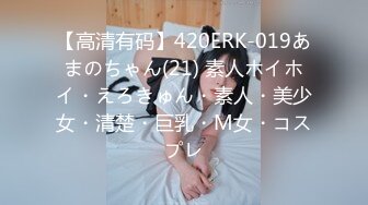 【高清有码】420ERK-019あまのちゃん(21) 素人ホイホイ・えろきゅん・素人・美少女・清楚・巨乳・M女・コスプレ