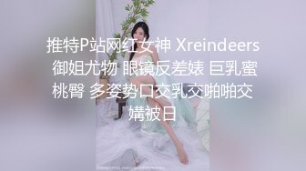 推特P站网红女神 Xreindeers 御姐尤物 眼镜反差婊 巨乳蜜桃臀 多姿势口交乳交啪啪交媾被日