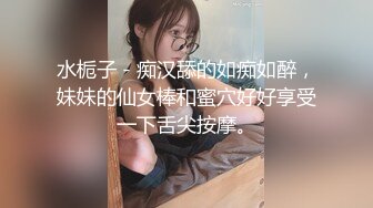 水栀子 - 痴汉舔的如痴如醉，妹妹的仙女棒和蜜穴好好享受一下舌尖按摩。