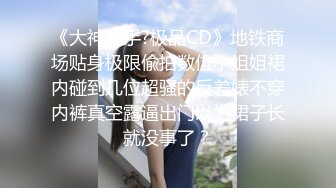 《大神魔手?极品CD》地铁商场贴身极限偸拍数位小姐姐裙内碰到几位超骚的反差婊不穿内裤真空露逼出门以为裙子长就没事了？