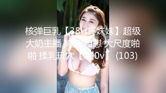 核弹巨乳【38H杯妹妹】超级大奶主播 抖奶 自慰 大尺度啪啪 揉乳玩穴【100v】 (103)