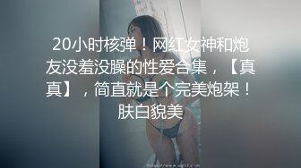 20小时核弹！网红女神和炮友没羞没臊的性爱合集，【真真】，简直就是个完美炮架！肤白貌美