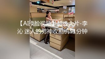 【AI换脸视频】超级大片-李沁 迷人的男神收割机51分钟