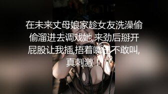 在未来丈母娘家趁女友洗澡偷偷溜进去调戏她,来劲后掰开屁股让我插,捂着嘴巴不敢叫,真刺激！