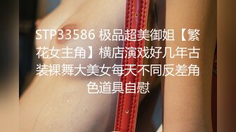 STP33586 极品超美御姐【繁花女主角】横店演戏好几年古装裸舞大美女每天不同反差角色道具自慰