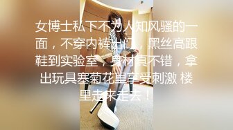 女博士私下不为人知风骚的一面，不穿内裤出门，黑丝高跟鞋到实验室，身材真不错，拿出玩具塞菊花里享受刺激 楼里走来走去！