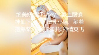 绝美妖姬-Ts Aey - 戴上眼镜神仙下凡间，爆乳小鸟、躺着撸爆桨，快射的时候神情爽飞！