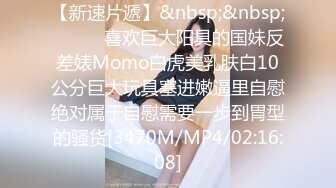 【新速片遞】&nbsp;&nbsp;⚫️⚫️喜欢巨大阳具的国妹反差婊Momo白虎美乳肤白10公分巨大玩具塞进嫩逼里自慰绝对属于自慰需要一步到胃型的骚货[3470M/MP4/02:16:08]