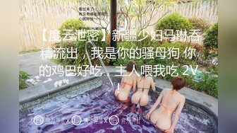 【度云泄密】新疆少妇马琳吞精流出，我是你的骚母狗 你的鸡巴好吃，主人喂我吃 2V！