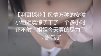 【利哥探花】风情万种的安徽小姐姐震惊了干了一个多小时还不射，姐姐今天真的尽力了，服气了