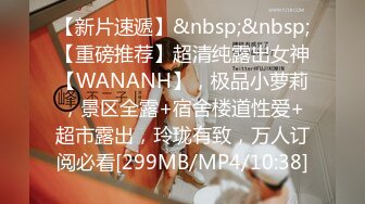 【新片速遞】&nbsp;&nbsp;【重磅推荐】超清纯露出女神【WANANH】，极品小萝莉，景区全露+宿舍楼道性爱+超市露出，玲珑有致，万人订阅必看[299MB/MP4/10:38]