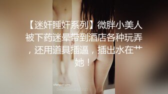 【迷奸睡奸系列】微胖小美人被下药迷晕带到酒店各种玩弄，还用道具插逼，插出水在艹她！