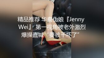 精品推荐 华裔伪娘『Jenny Wei』 第一视角被老外激烈爆操直喊“要被干坏了”