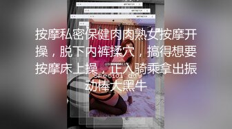 按摩私密保健肉肉熟女按摩开操，脱下内裤揉穴，搞得想要按摩床上操，正入骑乘拿出振动棒大黑牛