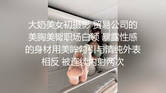 大奶美女初摄影 贸易公司的美胸美臀职场白领 暴露性感的身材用美眸勾引与清纯外表相反 被连续内射两次