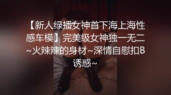 【新人绿播女神首下海上海性感车模】完美级女神独一无二~火辣辣的身材~深情自慰扣B诱惑~