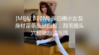 [MP4/ 310M] 操白嫩小女友身材苗条皮肤白皙，刮毛馒头穴粉嫩超清画质