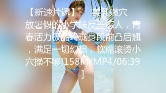 【新速片遞】☀️美乳嫩穴☀️放暑假的小学妹反差惊人，青春活力极品玲珑身段前凸后翘，满足一切幻想，软糯滚烫小穴操不够[158M/MP4/06:39]