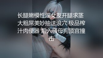 长腿嫩模性淫女友开腿求茎 大粗屌美妙抽送浪穴 极品榨汁肉便器 后入骚母狗顶宫撞击