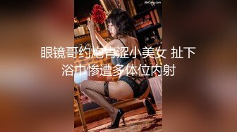 眼镜哥约炮青涩小美女 扯下浴巾惨遭多体位内射