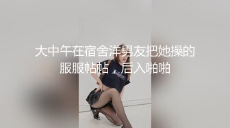 大中午在宿舍洋男友把她操的服服帖帖，后入啪啪