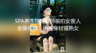 SPA养生馆男技师偷拍女客人全身按摩，肉感身材骚熟女