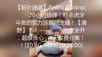 【新片速遞】&nbsp;&nbsp;✨✨✨20小时核弹！秒杀虎牙斗鱼的实力派舞蹈主播！【清野】！！~~✨✨✨--尺度全开，超级良心，4天收费合集！！[10.8G/MP4/20:28:00]