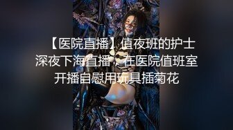 ✿【医院直播】值夜班的护士深夜下海直播，在医院值班室开播自慰用玩具插菊花