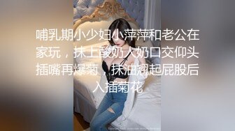 哺乳期小少妇小萍萍和老公在家玩，抹上酸奶人奶口交仰头插嘴再爆菊，抹油翘起屁股后入插菊花