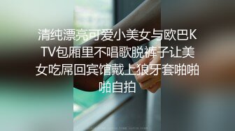 清纯漂亮可爱小美女与欧巴KTV包厢里不唱歌脱裤子让美女吃屌回宾馆戴上狼牙套啪啪啪自拍