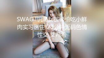 SWAG !饥渴女医师偷吃小鲜肉实习医生!23分钟无码色情性交 艾希希