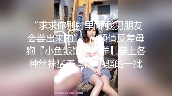 “求求你别射里面 我男朋友会尝出来的”✿高颜值反差母狗『小鱼飯馆不打烊』穿上各种丝袜猛干 叫声也骚的一批