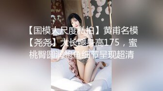 【国模大尺度私拍】黄甫名模【尧尧】大长腿身高175，蜜桃臀圆润鲍鱼细节呈现超清