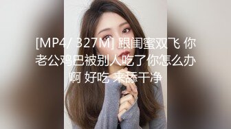 [MP4/ 327M] 跟闺蜜双飞 你老公鸡巴被别人吃了你怎么办啊 好吃 来舔干净