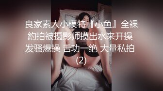 良家素人小模特『小鱼』全裸約拍被摄影师摸出水来开操 发骚爆操 舌功一绝 大量私拍 (2)