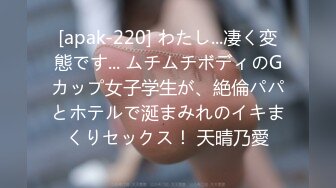 [apak-220] わたし...凄く変態です... ムチムチボディのGカップ女子学生が、絶倫パパとホテルで涎まみれのイキまくりセックス！ 天晴乃愛