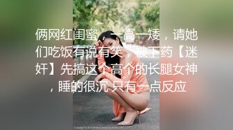 俩网红闺蜜，一高一矮，请她们吃饭有说有笑，被下药【迷奸】先搞这个高个的长腿女神，睡的很沉 只有一点反应