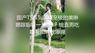 国产TS系列风骚至极的美琳娜跟姐妹一起玩3P 给直男吃奶看姐妹被爆操