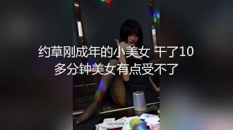 约草刚成年的小美女 干了10多分钟美女有点受不了