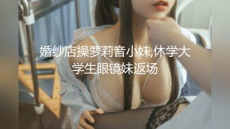 婚纱店操萝莉音小妹,休学大学生眼镜妹返场