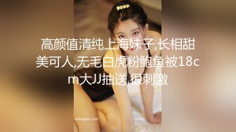 高颜值清纯上海妹子,长相甜美可人,无毛白虎粉鲍鱼被18cm大JJ抽送,很刺激