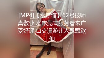 [MP4]【水疗馆】62号技师真敬业 水床莞式服务看来广受好评 口交漫游让人飘飘欲仙