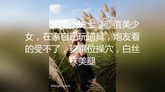 ❤️❤️甜美小护士，颜值美少女，在家自己玩道具，炮友看的受不了，骑乘位操穴，白丝袜美腿