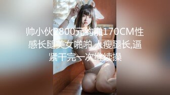 帅小伙2800元约啪170CM性感长腿美女啪啪,人瘦腿长,逼紧干完一次继续操