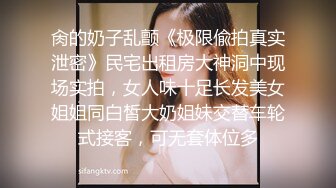 肏的奶子乱颤《极限偸拍真实泄密》民宅出租房大神洞中现场实拍，女人味十足长发美女姐姐同白皙大奶姐妹交替车轮式接客，可无套体位多