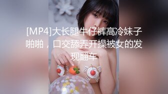 [MP4]大长腿牛仔裤高冷妹子啪啪，口交舔弄开操被女的发现翻车