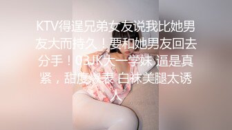 KTV得逞兄弟女友说我比她男友大而持久！要和她男友回去分手！03JK大一学妹 逼是真紧，甜度爆表 白袜美腿太诱人