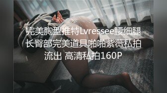 完美胸型推特Lvressee腰细腿长臀部完美道具啪啪紫薇私拍流出 高清私拍160P